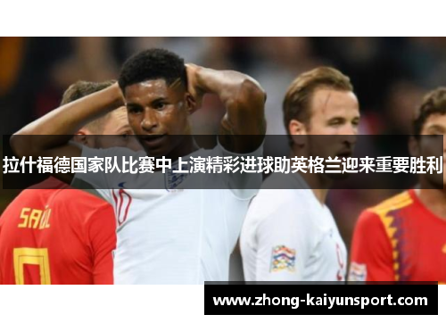 拉什福德国家队比赛中上演精彩进球助英格兰迎来重要胜利