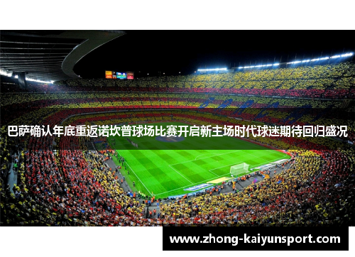 巴萨确认年底重返诺坎普球场比赛开启新主场时代球迷期待回归盛况